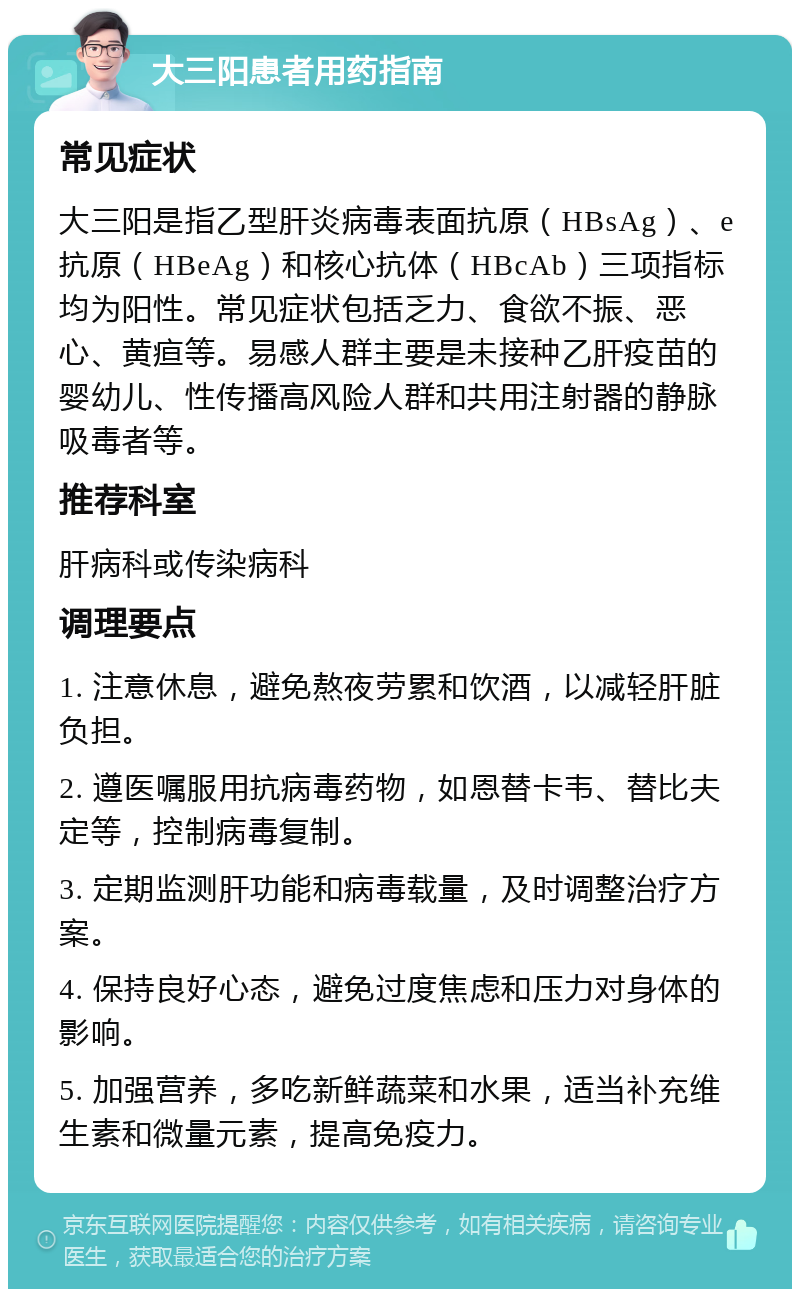 大三阳患者用药指南 常见症状 大三阳是指乙型肝炎病毒表面抗原（HBsAg）、e抗原（HBeAg）和核心抗体（HBcAb）三项指标均为阳性。常见症状包括乏力、食欲不振、恶心、黄疸等。易感人群主要是未接种乙肝疫苗的婴幼儿、性传播高风险人群和共用注射器的静脉吸毒者等。 推荐科室 肝病科或传染病科 调理要点 1. 注意休息，避免熬夜劳累和饮酒，以减轻肝脏负担。 2. 遵医嘱服用抗病毒药物，如恩替卡韦、替比夫定等，控制病毒复制。 3. 定期监测肝功能和病毒载量，及时调整治疗方案。 4. 保持良好心态，避免过度焦虑和压力对身体的影响。 5. 加强营养，多吃新鲜蔬菜和水果，适当补充维生素和微量元素，提高免疫力。