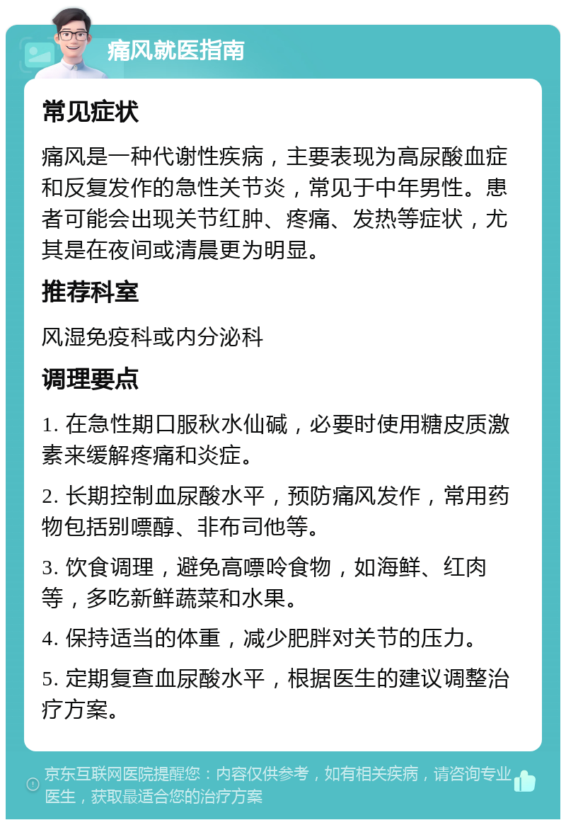 痛风就医指南 常见症状 痛风是一种代谢性疾病，主要表现为高尿酸血症和反复发作的急性关节炎，常见于中年男性。患者可能会出现关节红肿、疼痛、发热等症状，尤其是在夜间或清晨更为明显。 推荐科室 风湿免疫科或内分泌科 调理要点 1. 在急性期口服秋水仙碱，必要时使用糖皮质激素来缓解疼痛和炎症。 2. 长期控制血尿酸水平，预防痛风发作，常用药物包括别嘌醇、非布司他等。 3. 饮食调理，避免高嘌呤食物，如海鲜、红肉等，多吃新鲜蔬菜和水果。 4. 保持适当的体重，减少肥胖对关节的压力。 5. 定期复查血尿酸水平，根据医生的建议调整治疗方案。