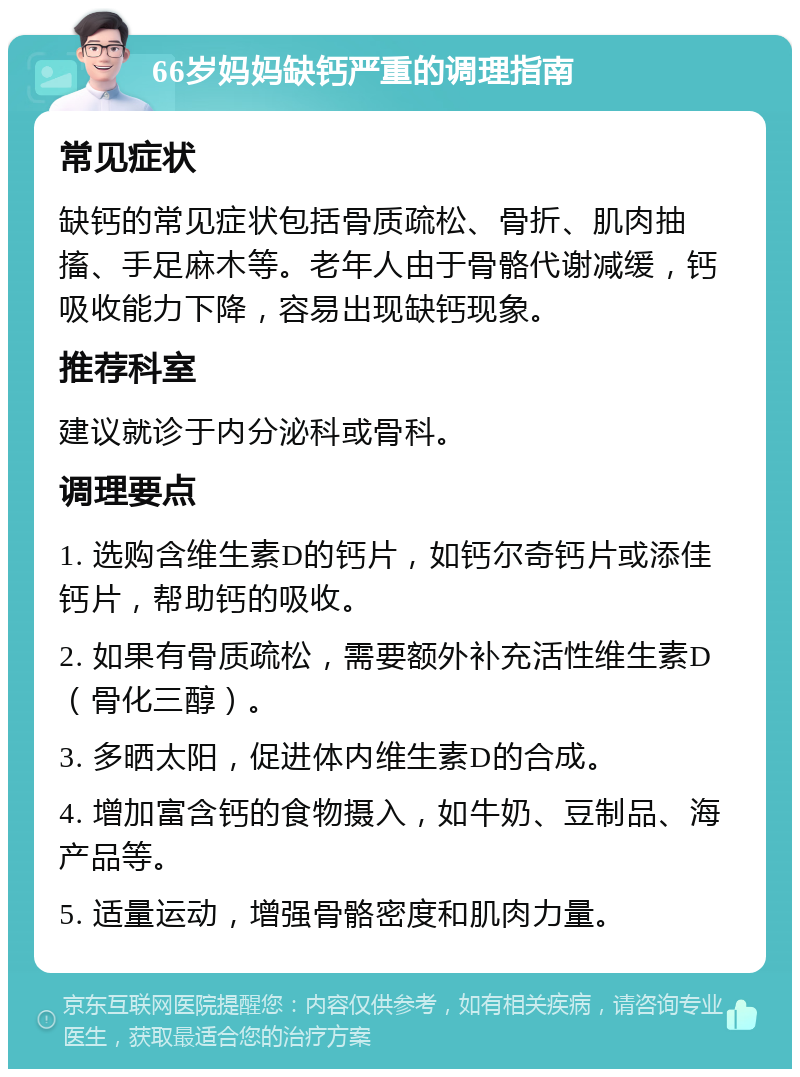 66岁妈妈缺钙严重的调理指南 常见症状 缺钙的常见症状包括骨质疏松、骨折、肌肉抽搐、手足麻木等。老年人由于骨骼代谢减缓，钙吸收能力下降，容易出现缺钙现象。 推荐科室 建议就诊于内分泌科或骨科。 调理要点 1. 选购含维生素D的钙片，如钙尔奇钙片或添佳钙片，帮助钙的吸收。 2. 如果有骨质疏松，需要额外补充活性维生素D（骨化三醇）。 3. 多晒太阳，促进体内维生素D的合成。 4. 增加富含钙的食物摄入，如牛奶、豆制品、海产品等。 5. 适量运动，增强骨骼密度和肌肉力量。