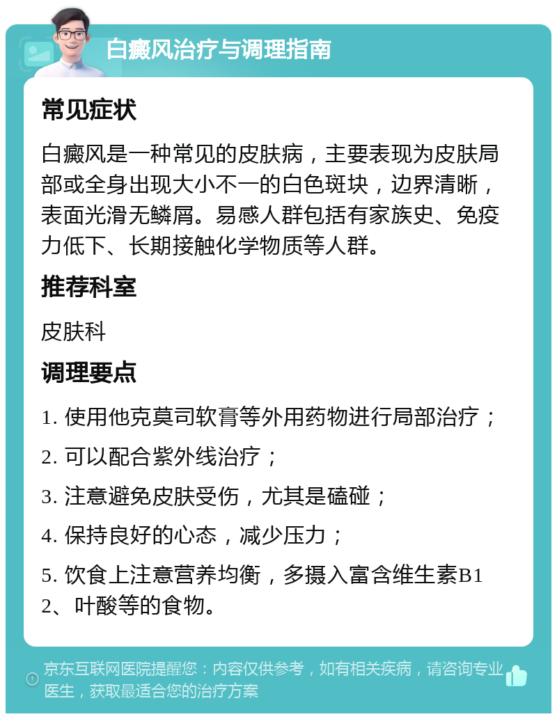 白癜风治疗与调理指南 常见症状 白癜风是一种常见的皮肤病，主要表现为皮肤局部或全身出现大小不一的白色斑块，边界清晰，表面光滑无鳞屑。易感人群包括有家族史、免疫力低下、长期接触化学物质等人群。 推荐科室 皮肤科 调理要点 1. 使用他克莫司软膏等外用药物进行局部治疗； 2. 可以配合紫外线治疗； 3. 注意避免皮肤受伤，尤其是磕碰； 4. 保持良好的心态，减少压力； 5. 饮食上注意营养均衡，多摄入富含维生素B12、叶酸等的食物。