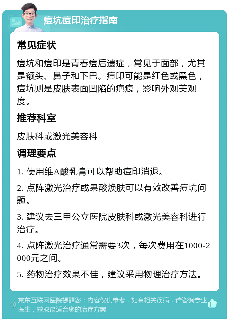 痘坑痘印治疗指南 常见症状 痘坑和痘印是青春痘后遗症，常见于面部，尤其是额头、鼻子和下巴。痘印可能是红色或黑色，痘坑则是皮肤表面凹陷的疤痕，影响外观美观度。 推荐科室 皮肤科或激光美容科 调理要点 1. 使用维A酸乳膏可以帮助痘印消退。 2. 点阵激光治疗或果酸焕肤可以有效改善痘坑问题。 3. 建议去三甲公立医院皮肤科或激光美容科进行治疗。 4. 点阵激光治疗通常需要3次，每次费用在1000-2000元之间。 5. 药物治疗效果不佳，建议采用物理治疗方法。