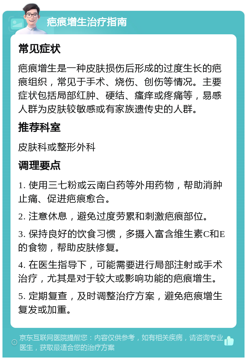 疤痕增生治疗指南 常见症状 疤痕增生是一种皮肤损伤后形成的过度生长的疤痕组织，常见于手术、烧伤、创伤等情况。主要症状包括局部红肿、硬结、瘙痒或疼痛等，易感人群为皮肤较敏感或有家族遗传史的人群。 推荐科室 皮肤科或整形外科 调理要点 1. 使用三七粉或云南白药等外用药物，帮助消肿止痛、促进疤痕愈合。 2. 注意休息，避免过度劳累和刺激疤痕部位。 3. 保持良好的饮食习惯，多摄入富含维生素C和E的食物，帮助皮肤修复。 4. 在医生指导下，可能需要进行局部注射或手术治疗，尤其是对于较大或影响功能的疤痕增生。 5. 定期复查，及时调整治疗方案，避免疤痕增生复发或加重。