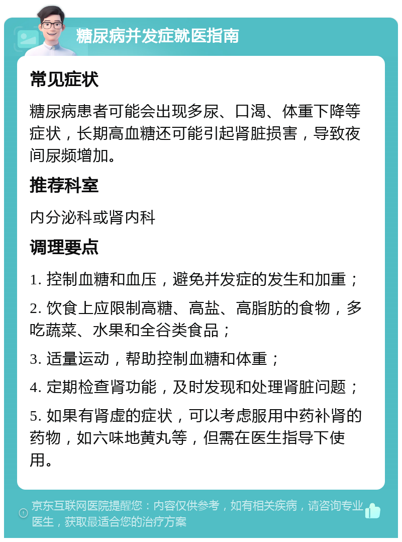 糖尿病并发症就医指南 常见症状 糖尿病患者可能会出现多尿、口渴、体重下降等症状，长期高血糖还可能引起肾脏损害，导致夜间尿频增加。 推荐科室 内分泌科或肾内科 调理要点 1. 控制血糖和血压，避免并发症的发生和加重； 2. 饮食上应限制高糖、高盐、高脂肪的食物，多吃蔬菜、水果和全谷类食品； 3. 适量运动，帮助控制血糖和体重； 4. 定期检查肾功能，及时发现和处理肾脏问题； 5. 如果有肾虚的症状，可以考虑服用中药补肾的药物，如六味地黄丸等，但需在医生指导下使用。