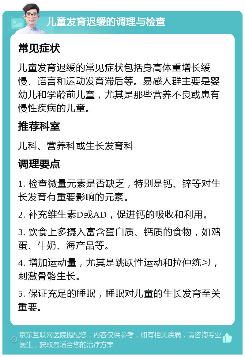 儿童发育迟缓的调理与检查 常见症状 儿童发育迟缓的常见症状包括身高体重增长缓慢、语言和运动发育滞后等。易感人群主要是婴幼儿和学龄前儿童，尤其是那些营养不良或患有慢性疾病的儿童。 推荐科室 儿科、营养科或生长发育科 调理要点 1. 检查微量元素是否缺乏，特别是钙、锌等对生长发育有重要影响的元素。 2. 补充维生素D或AD，促进钙的吸收和利用。 3. 饮食上多摄入富含蛋白质、钙质的食物，如鸡蛋、牛奶、海产品等。 4. 增加运动量，尤其是跳跃性运动和拉伸练习，刺激骨骼生长。 5. 保证充足的睡眠，睡眠对儿童的生长发育至关重要。