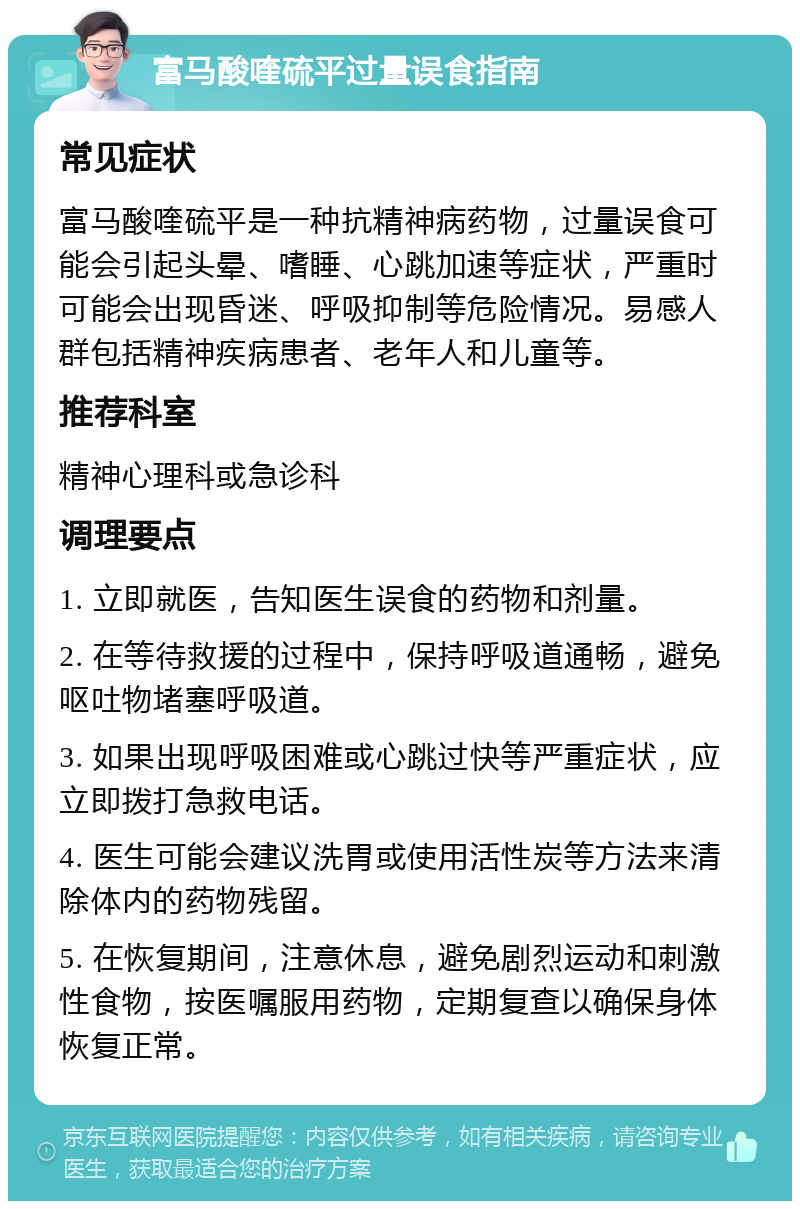 富马酸喹硫平过量误食指南 常见症状 富马酸喹硫平是一种抗精神病药物，过量误食可能会引起头晕、嗜睡、心跳加速等症状，严重时可能会出现昏迷、呼吸抑制等危险情况。易感人群包括精神疾病患者、老年人和儿童等。 推荐科室 精神心理科或急诊科 调理要点 1. 立即就医，告知医生误食的药物和剂量。 2. 在等待救援的过程中，保持呼吸道通畅，避免呕吐物堵塞呼吸道。 3. 如果出现呼吸困难或心跳过快等严重症状，应立即拨打急救电话。 4. 医生可能会建议洗胃或使用活性炭等方法来清除体内的药物残留。 5. 在恢复期间，注意休息，避免剧烈运动和刺激性食物，按医嘱服用药物，定期复查以确保身体恢复正常。