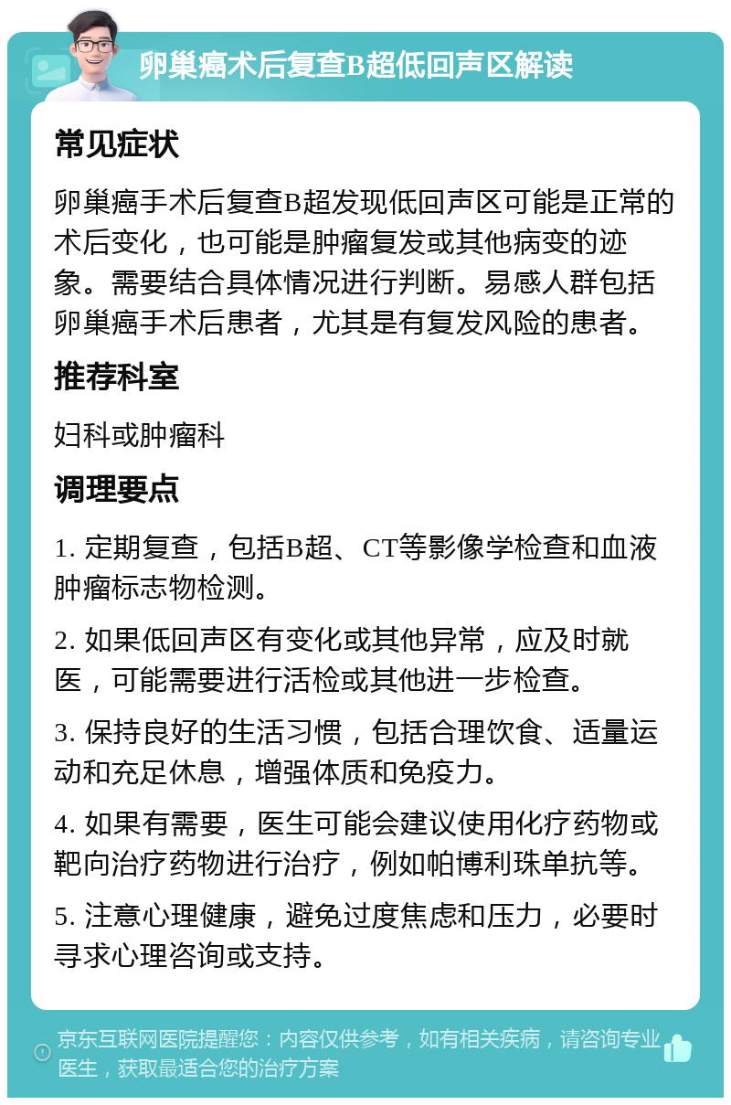 卵巢癌术后复查B超低回声区解读 常见症状 卵巢癌手术后复查B超发现低回声区可能是正常的术后变化，也可能是肿瘤复发或其他病变的迹象。需要结合具体情况进行判断。易感人群包括卵巢癌手术后患者，尤其是有复发风险的患者。 推荐科室 妇科或肿瘤科 调理要点 1. 定期复查，包括B超、CT等影像学检查和血液肿瘤标志物检测。 2. 如果低回声区有变化或其他异常，应及时就医，可能需要进行活检或其他进一步检查。 3. 保持良好的生活习惯，包括合理饮食、适量运动和充足休息，增强体质和免疫力。 4. 如果有需要，医生可能会建议使用化疗药物或靶向治疗药物进行治疗，例如帕博利珠单抗等。 5. 注意心理健康，避免过度焦虑和压力，必要时寻求心理咨询或支持。