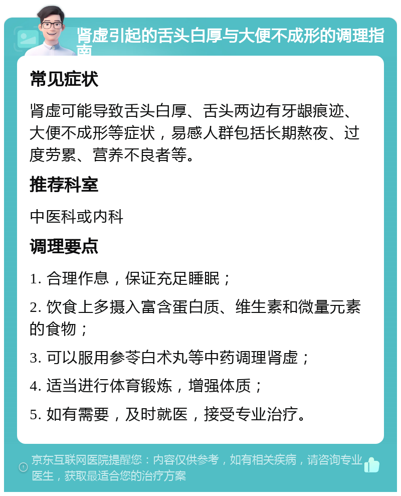 肾虚引起的舌头白厚与大便不成形的调理指南 常见症状 肾虚可能导致舌头白厚、舌头两边有牙龈痕迹、大便不成形等症状，易感人群包括长期熬夜、过度劳累、营养不良者等。 推荐科室 中医科或内科 调理要点 1. 合理作息，保证充足睡眠； 2. 饮食上多摄入富含蛋白质、维生素和微量元素的食物； 3. 可以服用参苓白术丸等中药调理肾虚； 4. 适当进行体育锻炼，增强体质； 5. 如有需要，及时就医，接受专业治疗。