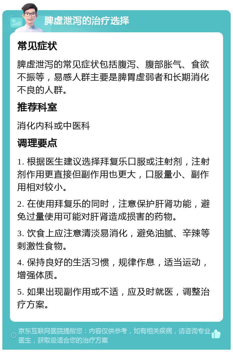 脾虚泄泻的治疗选择 常见症状 脾虚泄泻的常见症状包括腹泻、腹部胀气、食欲不振等，易感人群主要是脾胃虚弱者和长期消化不良的人群。 推荐科室 消化内科或中医科 调理要点 1. 根据医生建议选择拜复乐口服或注射剂，注射剂作用更直接但副作用也更大，口服量小、副作用相对较小。 2. 在使用拜复乐的同时，注意保护肝肾功能，避免过量使用可能对肝肾造成损害的药物。 3. 饮食上应注意清淡易消化，避免油腻、辛辣等刺激性食物。 4. 保持良好的生活习惯，规律作息，适当运动，增强体质。 5. 如果出现副作用或不适，应及时就医，调整治疗方案。