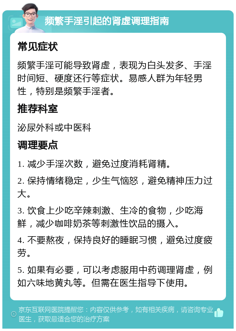 频繁手淫引起的肾虚调理指南 常见症状 频繁手淫可能导致肾虚，表现为白头发多、手淫时间短、硬度还行等症状。易感人群为年轻男性，特别是频繁手淫者。 推荐科室 泌尿外科或中医科 调理要点 1. 减少手淫次数，避免过度消耗肾精。 2. 保持情绪稳定，少生气恼怒，避免精神压力过大。 3. 饮食上少吃辛辣刺激、生冷的食物，少吃海鲜，减少咖啡奶茶等刺激性饮品的摄入。 4. 不要熬夜，保持良好的睡眠习惯，避免过度疲劳。 5. 如果有必要，可以考虑服用中药调理肾虚，例如六味地黄丸等。但需在医生指导下使用。