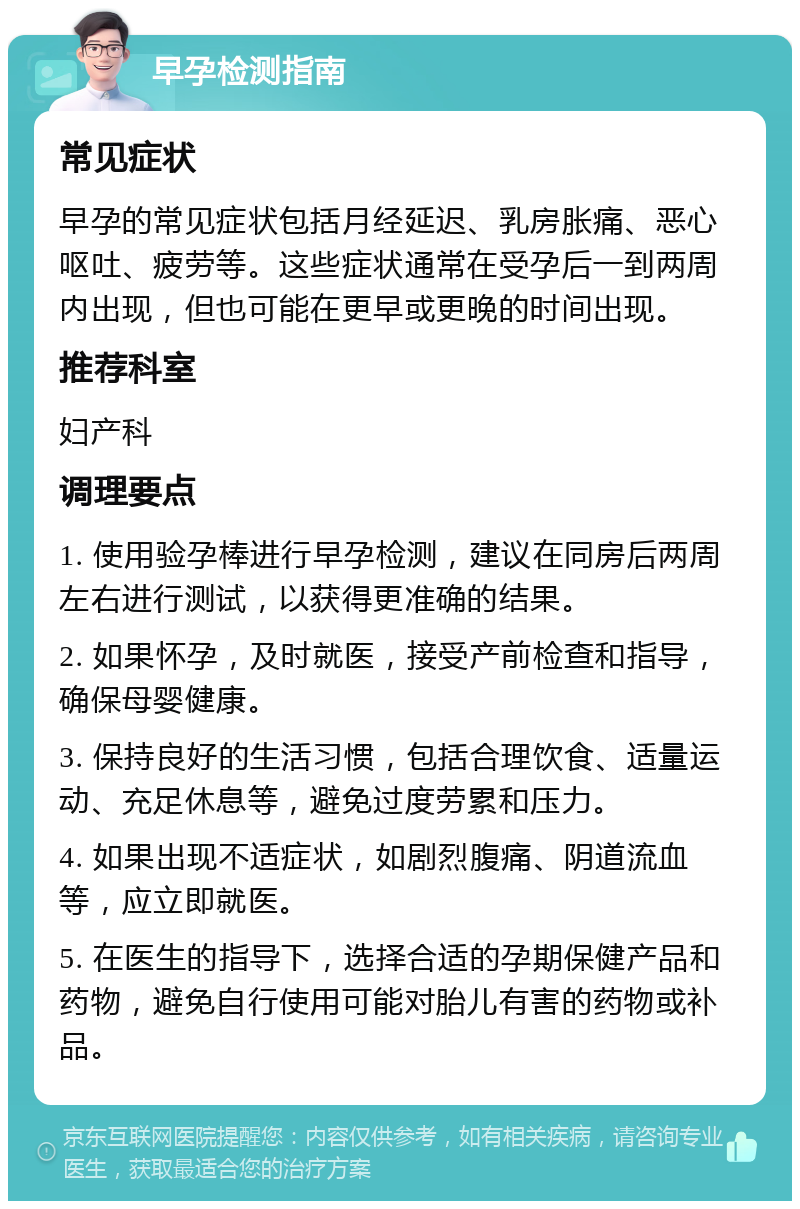 早孕检测指南 常见症状 早孕的常见症状包括月经延迟、乳房胀痛、恶心呕吐、疲劳等。这些症状通常在受孕后一到两周内出现，但也可能在更早或更晚的时间出现。 推荐科室 妇产科 调理要点 1. 使用验孕棒进行早孕检测，建议在同房后两周左右进行测试，以获得更准确的结果。 2. 如果怀孕，及时就医，接受产前检查和指导，确保母婴健康。 3. 保持良好的生活习惯，包括合理饮食、适量运动、充足休息等，避免过度劳累和压力。 4. 如果出现不适症状，如剧烈腹痛、阴道流血等，应立即就医。 5. 在医生的指导下，选择合适的孕期保健产品和药物，避免自行使用可能对胎儿有害的药物或补品。