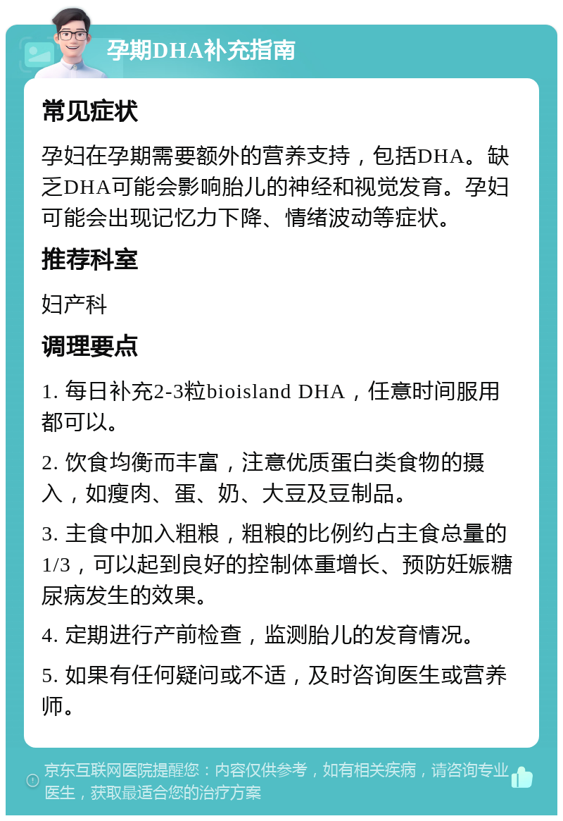 孕期DHA补充指南 常见症状 孕妇在孕期需要额外的营养支持，包括DHA。缺乏DHA可能会影响胎儿的神经和视觉发育。孕妇可能会出现记忆力下降、情绪波动等症状。 推荐科室 妇产科 调理要点 1. 每日补充2-3粒bioisland DHA，任意时间服用都可以。 2. 饮食均衡而丰富，注意优质蛋白类食物的摄入，如瘦肉、蛋、奶、大豆及豆制品。 3. 主食中加入粗粮，粗粮的比例约占主食总量的1/3，可以起到良好的控制体重增长、预防妊娠糖尿病发生的效果。 4. 定期进行产前检查，监测胎儿的发育情况。 5. 如果有任何疑问或不适，及时咨询医生或营养师。