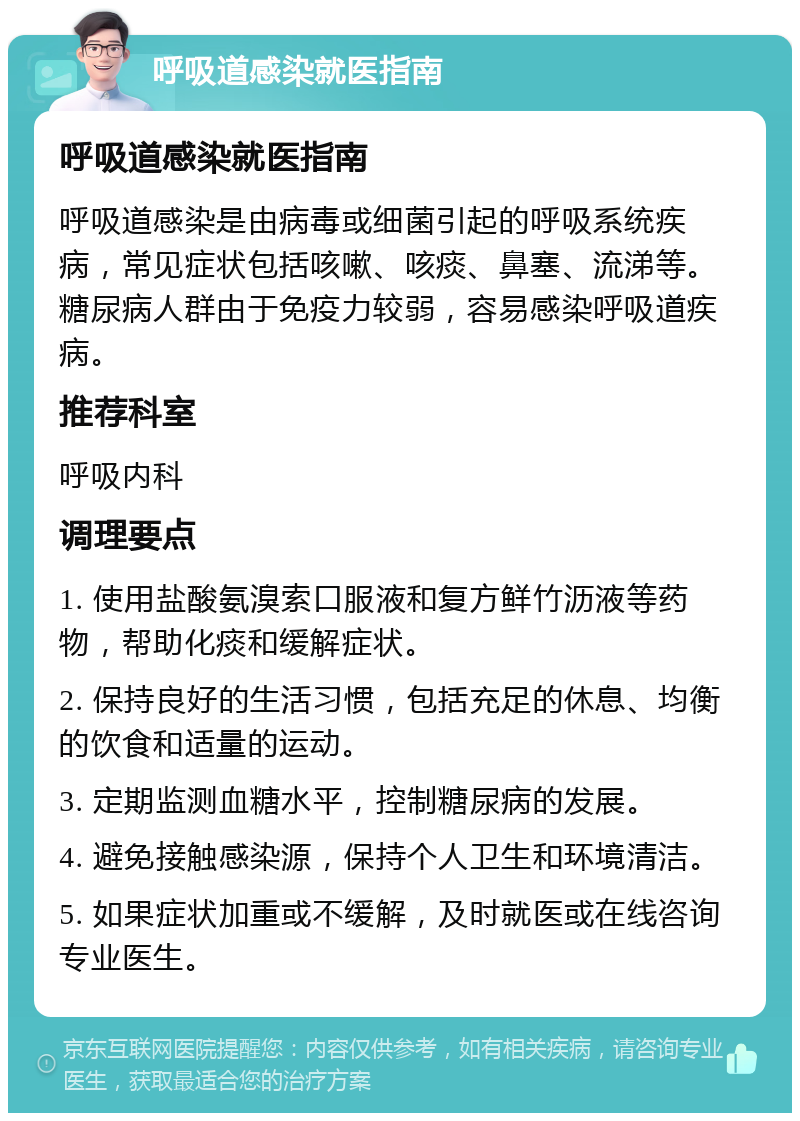 呼吸道感染就医指南 呼吸道感染就医指南 呼吸道感染是由病毒或细菌引起的呼吸系统疾病，常见症状包括咳嗽、咳痰、鼻塞、流涕等。糖尿病人群由于免疫力较弱，容易感染呼吸道疾病。 推荐科室 呼吸内科 调理要点 1. 使用盐酸氨溴索口服液和复方鲜竹沥液等药物，帮助化痰和缓解症状。 2. 保持良好的生活习惯，包括充足的休息、均衡的饮食和适量的运动。 3. 定期监测血糖水平，控制糖尿病的发展。 4. 避免接触感染源，保持个人卫生和环境清洁。 5. 如果症状加重或不缓解，及时就医或在线咨询专业医生。