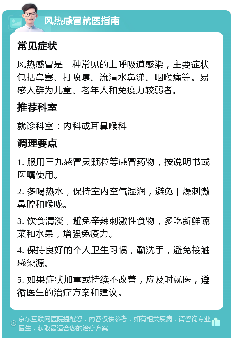 风热感冒就医指南 常见症状 风热感冒是一种常见的上呼吸道感染，主要症状包括鼻塞、打喷嚏、流清水鼻涕、咽喉痛等。易感人群为儿童、老年人和免疫力较弱者。 推荐科室 就诊科室：内科或耳鼻喉科 调理要点 1. 服用三九感冒灵颗粒等感冒药物，按说明书或医嘱使用。 2. 多喝热水，保持室内空气湿润，避免干燥刺激鼻腔和喉咙。 3. 饮食清淡，避免辛辣刺激性食物，多吃新鲜蔬菜和水果，增强免疫力。 4. 保持良好的个人卫生习惯，勤洗手，避免接触感染源。 5. 如果症状加重或持续不改善，应及时就医，遵循医生的治疗方案和建议。