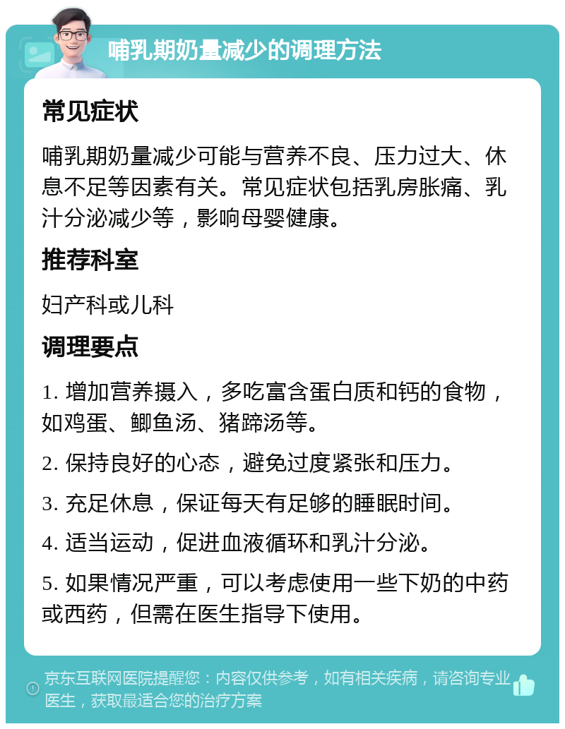 哺乳期奶量减少的调理方法 常见症状 哺乳期奶量减少可能与营养不良、压力过大、休息不足等因素有关。常见症状包括乳房胀痛、乳汁分泌减少等，影响母婴健康。 推荐科室 妇产科或儿科 调理要点 1. 增加营养摄入，多吃富含蛋白质和钙的食物，如鸡蛋、鲫鱼汤、猪蹄汤等。 2. 保持良好的心态，避免过度紧张和压力。 3. 充足休息，保证每天有足够的睡眠时间。 4. 适当运动，促进血液循环和乳汁分泌。 5. 如果情况严重，可以考虑使用一些下奶的中药或西药，但需在医生指导下使用。