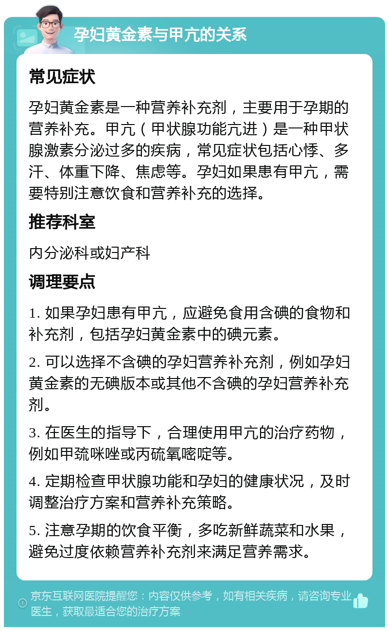 孕妇黄金素与甲亢的关系 常见症状 孕妇黄金素是一种营养补充剂，主要用于孕期的营养补充。甲亢（甲状腺功能亢进）是一种甲状腺激素分泌过多的疾病，常见症状包括心悸、多汗、体重下降、焦虑等。孕妇如果患有甲亢，需要特别注意饮食和营养补充的选择。 推荐科室 内分泌科或妇产科 调理要点 1. 如果孕妇患有甲亢，应避免食用含碘的食物和补充剂，包括孕妇黄金素中的碘元素。 2. 可以选择不含碘的孕妇营养补充剂，例如孕妇黄金素的无碘版本或其他不含碘的孕妇营养补充剂。 3. 在医生的指导下，合理使用甲亢的治疗药物，例如甲巯咪唑或丙硫氧嘧啶等。 4. 定期检查甲状腺功能和孕妇的健康状况，及时调整治疗方案和营养补充策略。 5. 注意孕期的饮食平衡，多吃新鲜蔬菜和水果，避免过度依赖营养补充剂来满足营养需求。