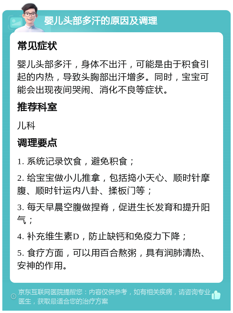 婴儿头部多汗的原因及调理 常见症状 婴儿头部多汗，身体不出汗，可能是由于积食引起的内热，导致头胸部出汗增多。同时，宝宝可能会出现夜间哭闹、消化不良等症状。 推荐科室 儿科 调理要点 1. 系统记录饮食，避免积食； 2. 给宝宝做小儿推拿，包括捣小天心、顺时针摩腹、顺时针运内八卦、揉板门等； 3. 每天早晨空腹做捏脊，促进生长发育和提升阳气； 4. 补充维生素D，防止缺钙和免疫力下降； 5. 食疗方面，可以用百合熬粥，具有润肺清热、安神的作用。