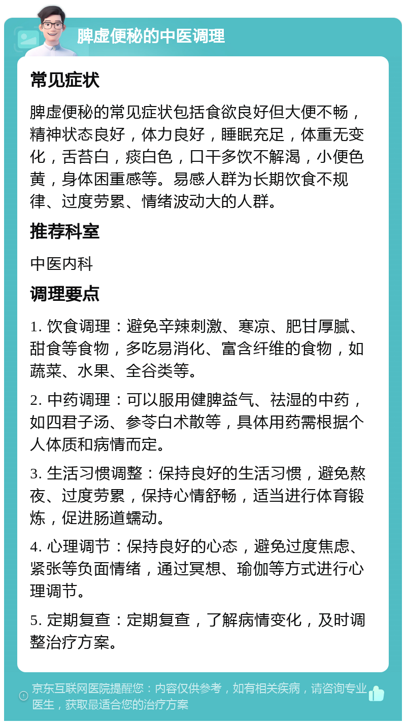 脾虚便秘的中医调理 常见症状 脾虚便秘的常见症状包括食欲良好但大便不畅，精神状态良好，体力良好，睡眠充足，体重无变化，舌苔白，痰白色，口干多饮不解渴，小便色黄，身体困重感等。易感人群为长期饮食不规律、过度劳累、情绪波动大的人群。 推荐科室 中医内科 调理要点 1. 饮食调理：避免辛辣刺激、寒凉、肥甘厚腻、甜食等食物，多吃易消化、富含纤维的食物，如蔬菜、水果、全谷类等。 2. 中药调理：可以服用健脾益气、祛湿的中药，如四君子汤、参苓白术散等，具体用药需根据个人体质和病情而定。 3. 生活习惯调整：保持良好的生活习惯，避免熬夜、过度劳累，保持心情舒畅，适当进行体育锻炼，促进肠道蠕动。 4. 心理调节：保持良好的心态，避免过度焦虑、紧张等负面情绪，通过冥想、瑜伽等方式进行心理调节。 5. 定期复查：定期复查，了解病情变化，及时调整治疗方案。