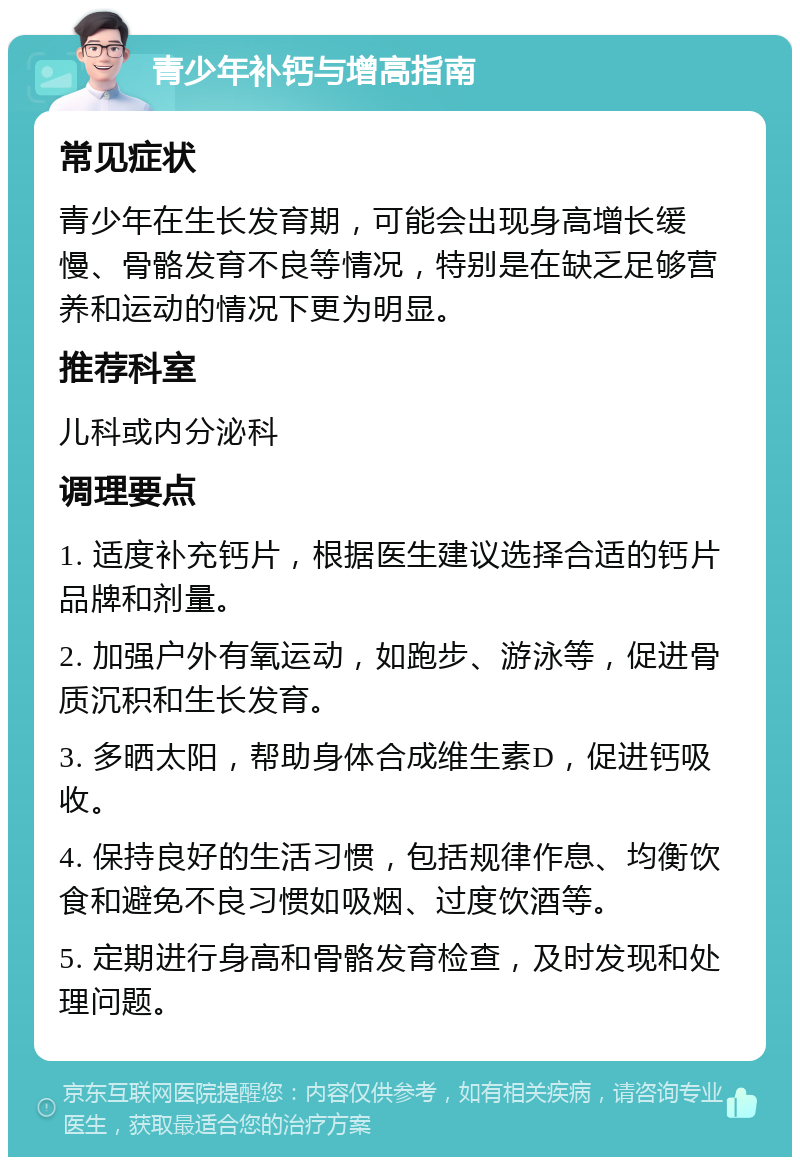 青少年补钙与增高指南 常见症状 青少年在生长发育期，可能会出现身高增长缓慢、骨骼发育不良等情况，特别是在缺乏足够营养和运动的情况下更为明显。 推荐科室 儿科或内分泌科 调理要点 1. 适度补充钙片，根据医生建议选择合适的钙片品牌和剂量。 2. 加强户外有氧运动，如跑步、游泳等，促进骨质沉积和生长发育。 3. 多晒太阳，帮助身体合成维生素D，促进钙吸收。 4. 保持良好的生活习惯，包括规律作息、均衡饮食和避免不良习惯如吸烟、过度饮酒等。 5. 定期进行身高和骨骼发育检查，及时发现和处理问题。