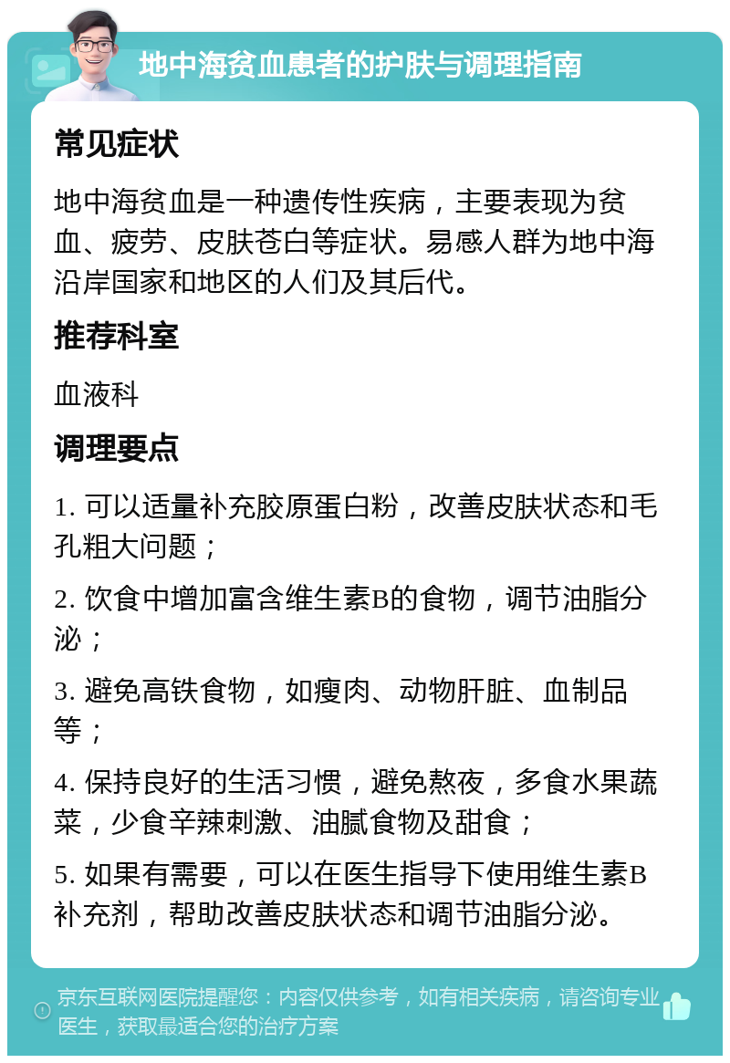 地中海贫血患者的护肤与调理指南 常见症状 地中海贫血是一种遗传性疾病，主要表现为贫血、疲劳、皮肤苍白等症状。易感人群为地中海沿岸国家和地区的人们及其后代。 推荐科室 血液科 调理要点 1. 可以适量补充胶原蛋白粉，改善皮肤状态和毛孔粗大问题； 2. 饮食中增加富含维生素B的食物，调节油脂分泌； 3. 避免高铁食物，如瘦肉、动物肝脏、血制品等； 4. 保持良好的生活习惯，避免熬夜，多食水果蔬菜，少食辛辣刺激、油腻食物及甜食； 5. 如果有需要，可以在医生指导下使用维生素B补充剂，帮助改善皮肤状态和调节油脂分泌。