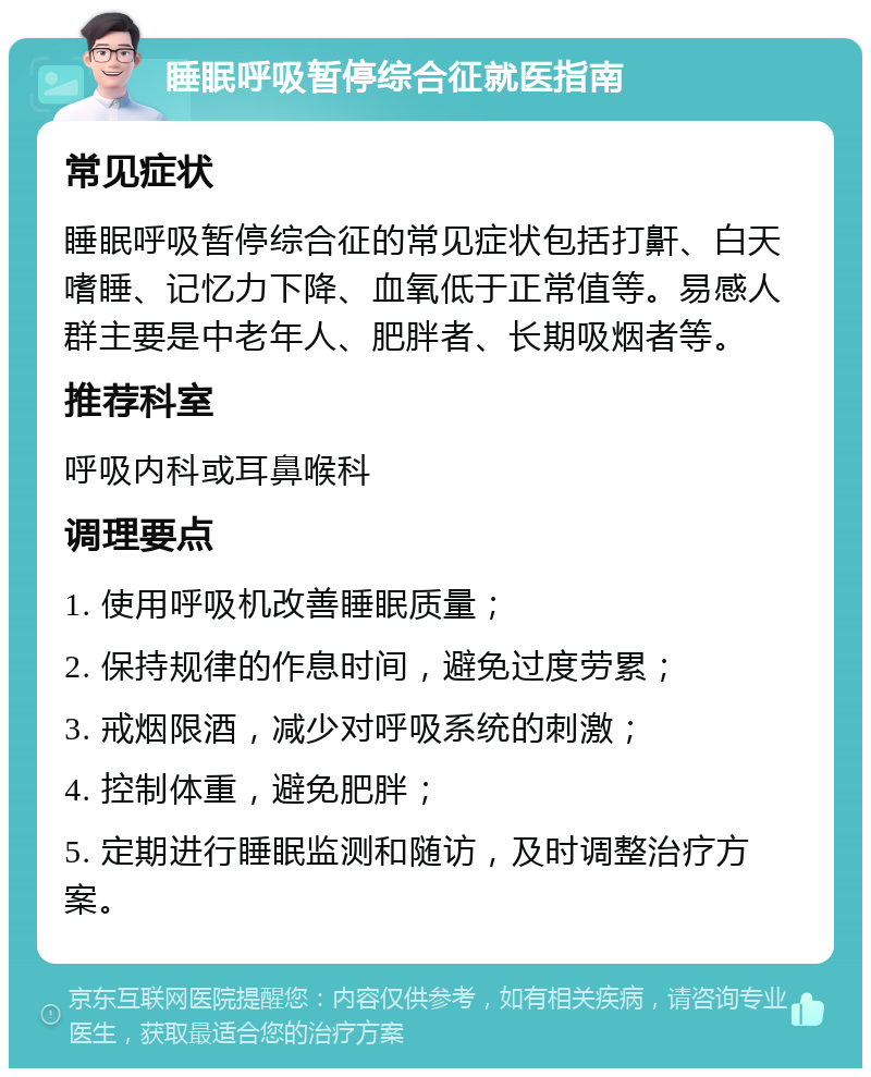 睡眠呼吸暂停综合征就医指南 常见症状 睡眠呼吸暂停综合征的常见症状包括打鼾、白天嗜睡、记忆力下降、血氧低于正常值等。易感人群主要是中老年人、肥胖者、长期吸烟者等。 推荐科室 呼吸内科或耳鼻喉科 调理要点 1. 使用呼吸机改善睡眠质量； 2. 保持规律的作息时间，避免过度劳累； 3. 戒烟限酒，减少对呼吸系统的刺激； 4. 控制体重，避免肥胖； 5. 定期进行睡眠监测和随访，及时调整治疗方案。