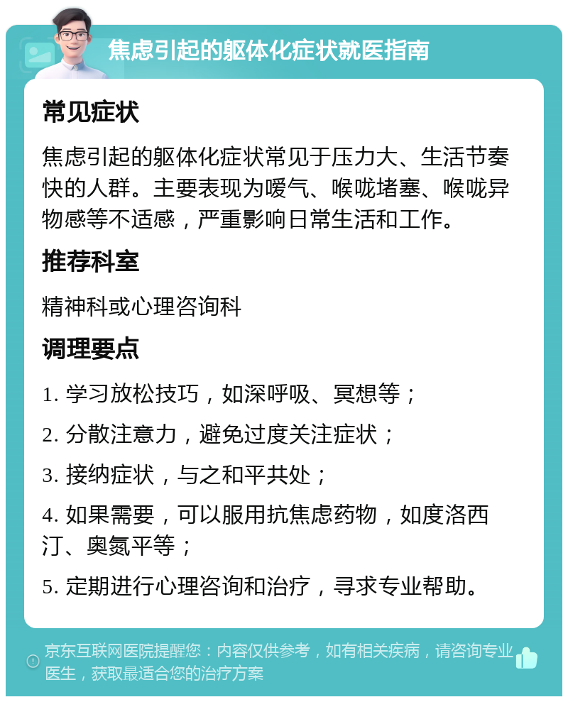 焦虑引起的躯体化症状就医指南 常见症状 焦虑引起的躯体化症状常见于压力大、生活节奏快的人群。主要表现为嗳气、喉咙堵塞、喉咙异物感等不适感，严重影响日常生活和工作。 推荐科室 精神科或心理咨询科 调理要点 1. 学习放松技巧，如深呼吸、冥想等； 2. 分散注意力，避免过度关注症状； 3. 接纳症状，与之和平共处； 4. 如果需要，可以服用抗焦虑药物，如度洛西汀、奥氮平等； 5. 定期进行心理咨询和治疗，寻求专业帮助。