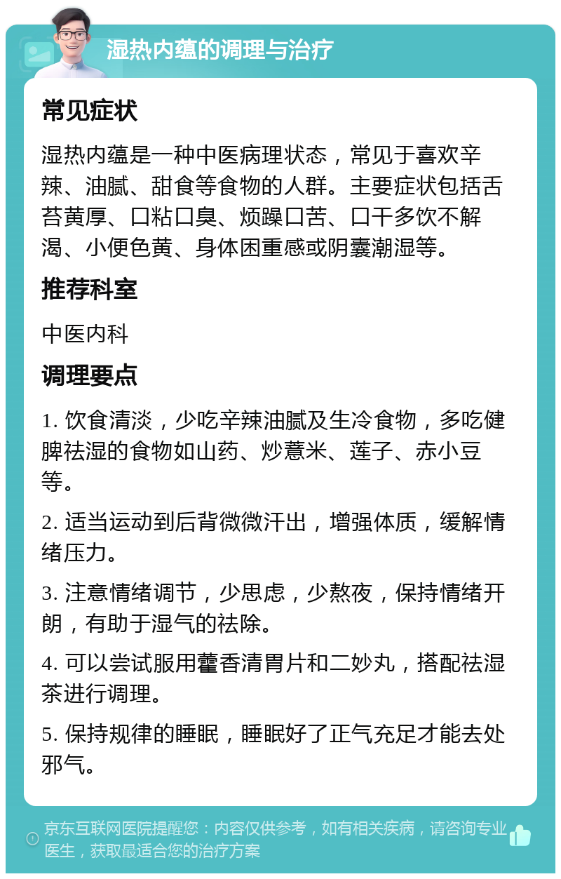 湿热内蕴的调理与治疗 常见症状 湿热内蕴是一种中医病理状态，常见于喜欢辛辣、油腻、甜食等食物的人群。主要症状包括舌苔黄厚、口粘口臭、烦躁口苦、口干多饮不解渴、小便色黄、身体困重感或阴囊潮湿等。 推荐科室 中医内科 调理要点 1. 饮食清淡，少吃辛辣油腻及生冷食物，多吃健脾祛湿的食物如山药、炒薏米、莲子、赤小豆等。 2. 适当运动到后背微微汗出，增强体质，缓解情绪压力。 3. 注意情绪调节，少思虑，少熬夜，保持情绪开朗，有助于湿气的祛除。 4. 可以尝试服用藿香清胃片和二妙丸，搭配祛湿茶进行调理。 5. 保持规律的睡眠，睡眠好了正气充足才能去处邪气。