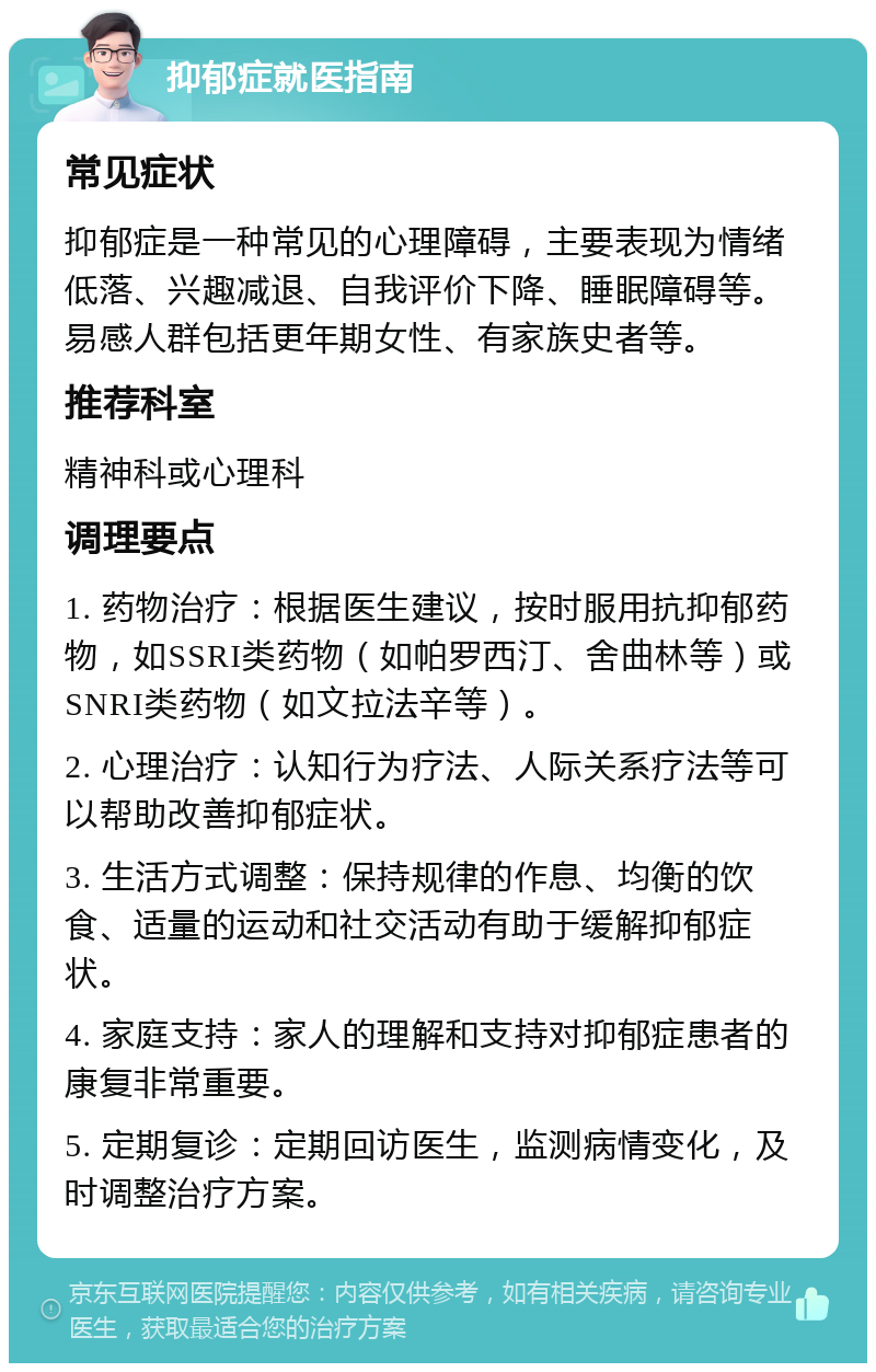 抑郁症就医指南 常见症状 抑郁症是一种常见的心理障碍，主要表现为情绪低落、兴趣减退、自我评价下降、睡眠障碍等。易感人群包括更年期女性、有家族史者等。 推荐科室 精神科或心理科 调理要点 1. 药物治疗：根据医生建议，按时服用抗抑郁药物，如SSRI类药物（如帕罗西汀、舍曲林等）或SNRI类药物（如文拉法辛等）。 2. 心理治疗：认知行为疗法、人际关系疗法等可以帮助改善抑郁症状。 3. 生活方式调整：保持规律的作息、均衡的饮食、适量的运动和社交活动有助于缓解抑郁症状。 4. 家庭支持：家人的理解和支持对抑郁症患者的康复非常重要。 5. 定期复诊：定期回访医生，监测病情变化，及时调整治疗方案。