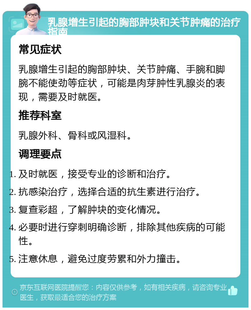 乳腺增生引起的胸部肿块和关节肿痛的治疗指南 常见症状 乳腺增生引起的胸部肿块、关节肿痛、手腕和脚腕不能使劲等症状，可能是肉芽肿性乳腺炎的表现，需要及时就医。 推荐科室 乳腺外科、骨科或风湿科。 调理要点 及时就医，接受专业的诊断和治疗。 抗感染治疗，选择合适的抗生素进行治疗。 复查彩超，了解肿块的变化情况。 必要时进行穿刺明确诊断，排除其他疾病的可能性。 注意休息，避免过度劳累和外力撞击。