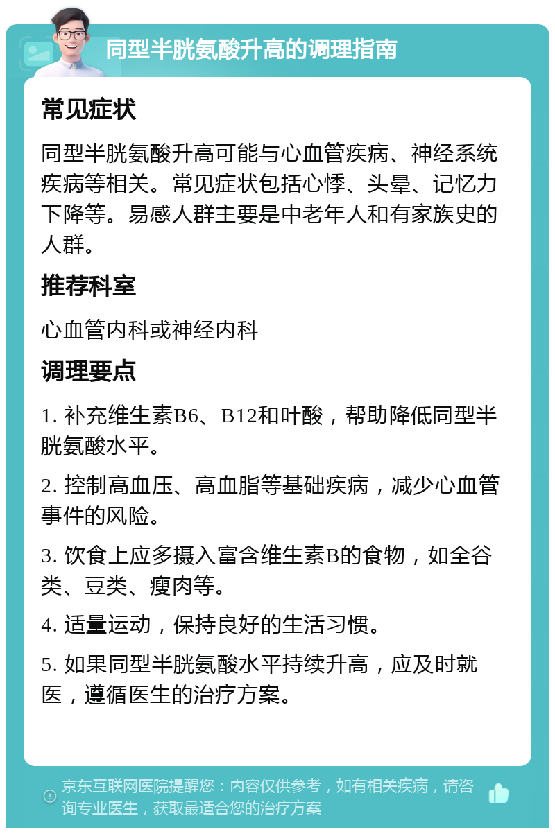 同型半胱氨酸升高的调理指南 常见症状 同型半胱氨酸升高可能与心血管疾病、神经系统疾病等相关。常见症状包括心悸、头晕、记忆力下降等。易感人群主要是中老年人和有家族史的人群。 推荐科室 心血管内科或神经内科 调理要点 1. 补充维生素B6、B12和叶酸，帮助降低同型半胱氨酸水平。 2. 控制高血压、高血脂等基础疾病，减少心血管事件的风险。 3. 饮食上应多摄入富含维生素B的食物，如全谷类、豆类、瘦肉等。 4. 适量运动，保持良好的生活习惯。 5. 如果同型半胱氨酸水平持续升高，应及时就医，遵循医生的治疗方案。