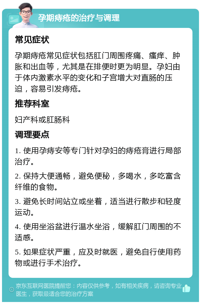 孕期痔疮的治疗与调理 常见症状 孕期痔疮常见症状包括肛门周围疼痛、瘙痒、肿胀和出血等，尤其是在排便时更为明显。孕妇由于体内激素水平的变化和子宫增大对直肠的压迫，容易引发痔疮。 推荐科室 妇产科或肛肠科 调理要点 1. 使用孕痔安等专门针对孕妇的痔疮膏进行局部治疗。 2. 保持大便通畅，避免便秘，多喝水，多吃富含纤维的食物。 3. 避免长时间站立或坐着，适当进行散步和轻度运动。 4. 使用坐浴盆进行温水坐浴，缓解肛门周围的不适感。 5. 如果症状严重，应及时就医，避免自行使用药物或进行手术治疗。