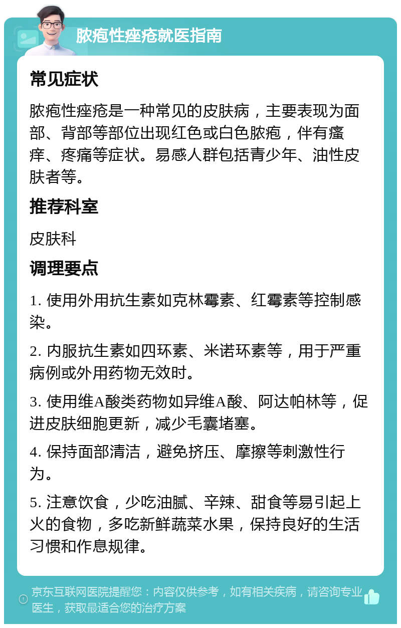 脓疱性痤疮就医指南 常见症状 脓疱性痤疮是一种常见的皮肤病，主要表现为面部、背部等部位出现红色或白色脓疱，伴有瘙痒、疼痛等症状。易感人群包括青少年、油性皮肤者等。 推荐科室 皮肤科 调理要点 1. 使用外用抗生素如克林霉素、红霉素等控制感染。 2. 内服抗生素如四环素、米诺环素等，用于严重病例或外用药物无效时。 3. 使用维A酸类药物如异维A酸、阿达帕林等，促进皮肤细胞更新，减少毛囊堵塞。 4. 保持面部清洁，避免挤压、摩擦等刺激性行为。 5. 注意饮食，少吃油腻、辛辣、甜食等易引起上火的食物，多吃新鲜蔬菜水果，保持良好的生活习惯和作息规律。