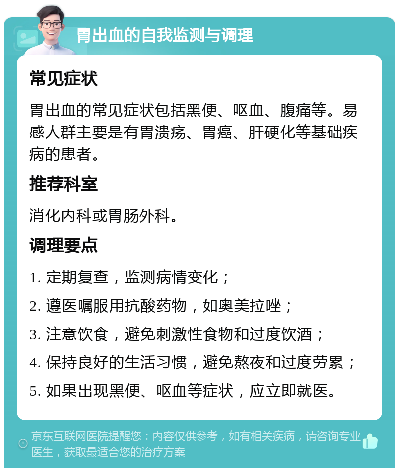 胃出血的自我监测与调理 常见症状 胃出血的常见症状包括黑便、呕血、腹痛等。易感人群主要是有胃溃疡、胃癌、肝硬化等基础疾病的患者。 推荐科室 消化内科或胃肠外科。 调理要点 1. 定期复查，监测病情变化； 2. 遵医嘱服用抗酸药物，如奥美拉唑； 3. 注意饮食，避免刺激性食物和过度饮酒； 4. 保持良好的生活习惯，避免熬夜和过度劳累； 5. 如果出现黑便、呕血等症状，应立即就医。