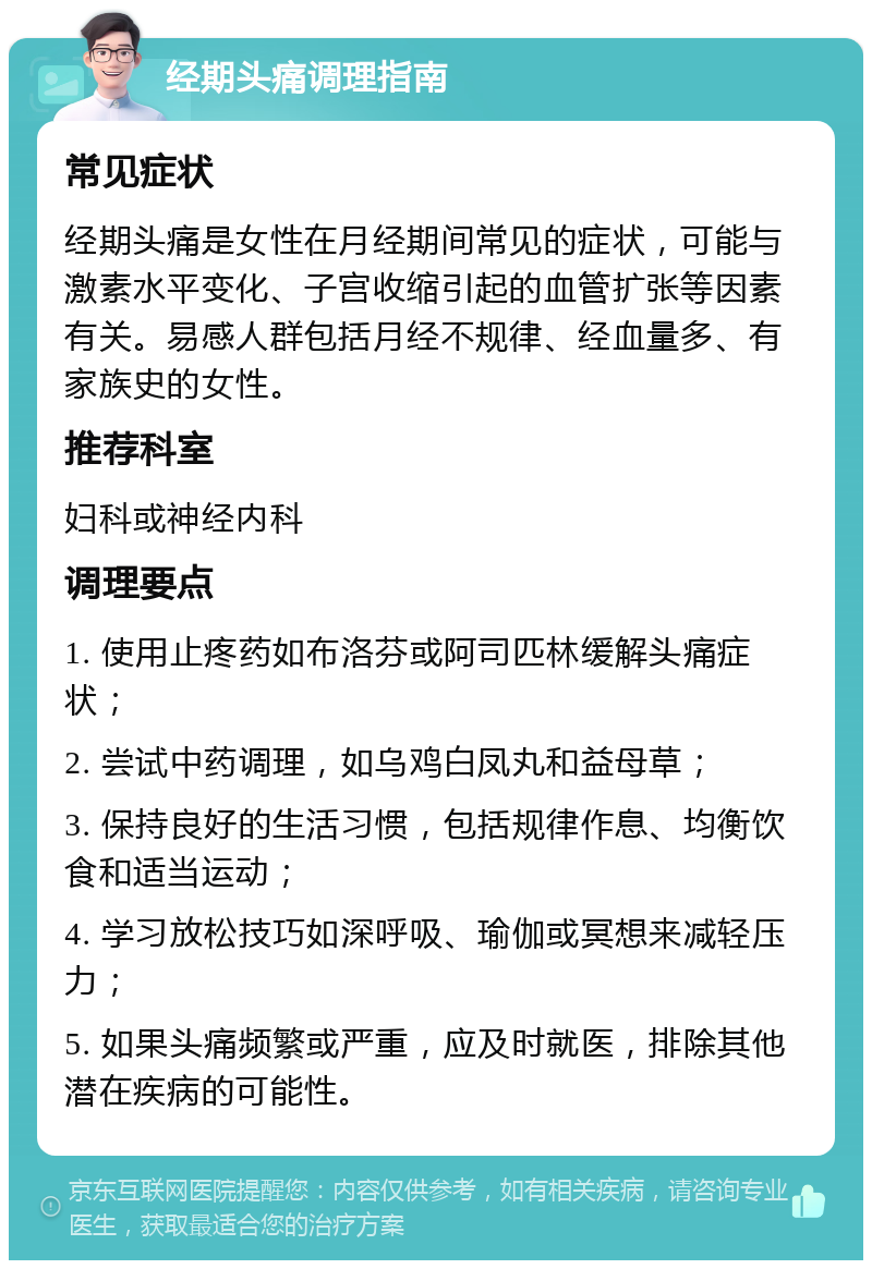 经期头痛调理指南 常见症状 经期头痛是女性在月经期间常见的症状，可能与激素水平变化、子宫收缩引起的血管扩张等因素有关。易感人群包括月经不规律、经血量多、有家族史的女性。 推荐科室 妇科或神经内科 调理要点 1. 使用止疼药如布洛芬或阿司匹林缓解头痛症状； 2. 尝试中药调理，如乌鸡白凤丸和益母草； 3. 保持良好的生活习惯，包括规律作息、均衡饮食和适当运动； 4. 学习放松技巧如深呼吸、瑜伽或冥想来减轻压力； 5. 如果头痛频繁或严重，应及时就医，排除其他潜在疾病的可能性。