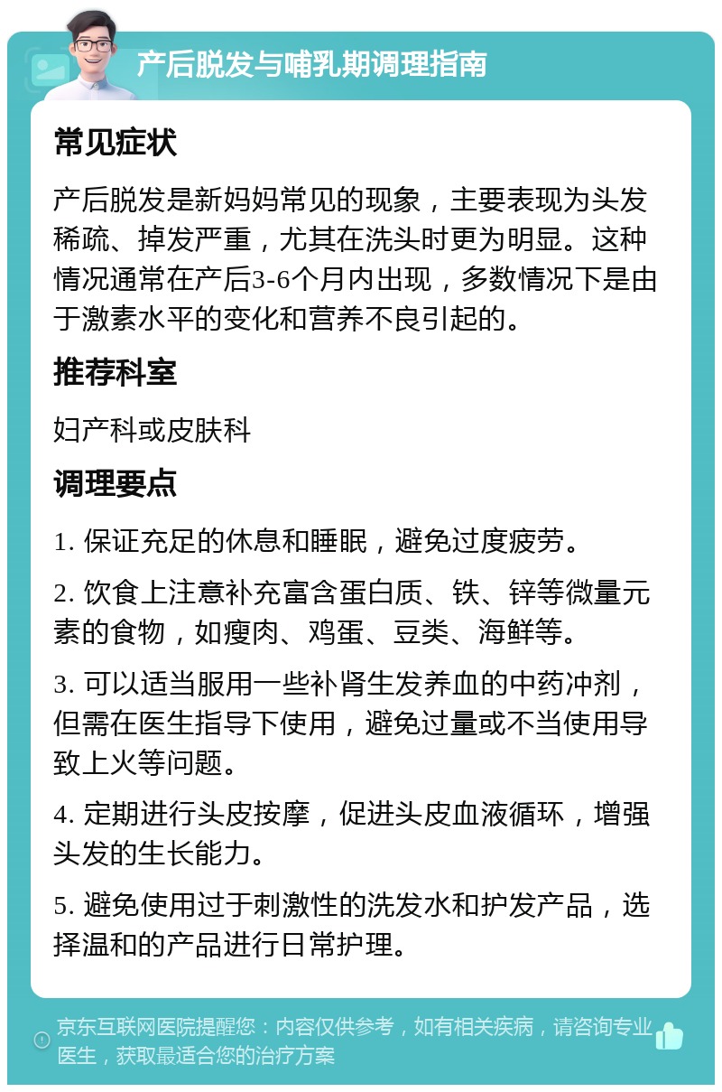 产后脱发与哺乳期调理指南 常见症状 产后脱发是新妈妈常见的现象，主要表现为头发稀疏、掉发严重，尤其在洗头时更为明显。这种情况通常在产后3-6个月内出现，多数情况下是由于激素水平的变化和营养不良引起的。 推荐科室 妇产科或皮肤科 调理要点 1. 保证充足的休息和睡眠，避免过度疲劳。 2. 饮食上注意补充富含蛋白质、铁、锌等微量元素的食物，如瘦肉、鸡蛋、豆类、海鲜等。 3. 可以适当服用一些补肾生发养血的中药冲剂，但需在医生指导下使用，避免过量或不当使用导致上火等问题。 4. 定期进行头皮按摩，促进头皮血液循环，增强头发的生长能力。 5. 避免使用过于刺激性的洗发水和护发产品，选择温和的产品进行日常护理。