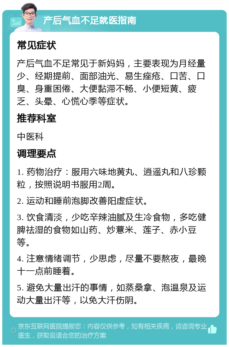 产后气血不足就医指南 常见症状 产后气血不足常见于新妈妈，主要表现为月经量少、经期提前、面部油光、易生痤疮、口苦、口臭、身重困倦、大便黏滞不畅、小便短黄、疲乏、头晕、心慌心季等症状。 推荐科室 中医科 调理要点 1. 药物治疗：服用六味地黄丸、逍遥丸和八珍颗粒，按照说明书服用2周。 2. 运动和睡前泡脚改善阳虚症状。 3. 饮食清淡，少吃辛辣油腻及生冷食物，多吃健脾祛湿的食物如山药、炒薏米、莲子、赤小豆等。 4. 注意情绪调节，少思虑，尽量不要熬夜，最晚十一点前睡着。 5. 避免大量出汗的事情，如蒸桑拿、泡温泉及运动大量出汗等，以免大汗伤阴。