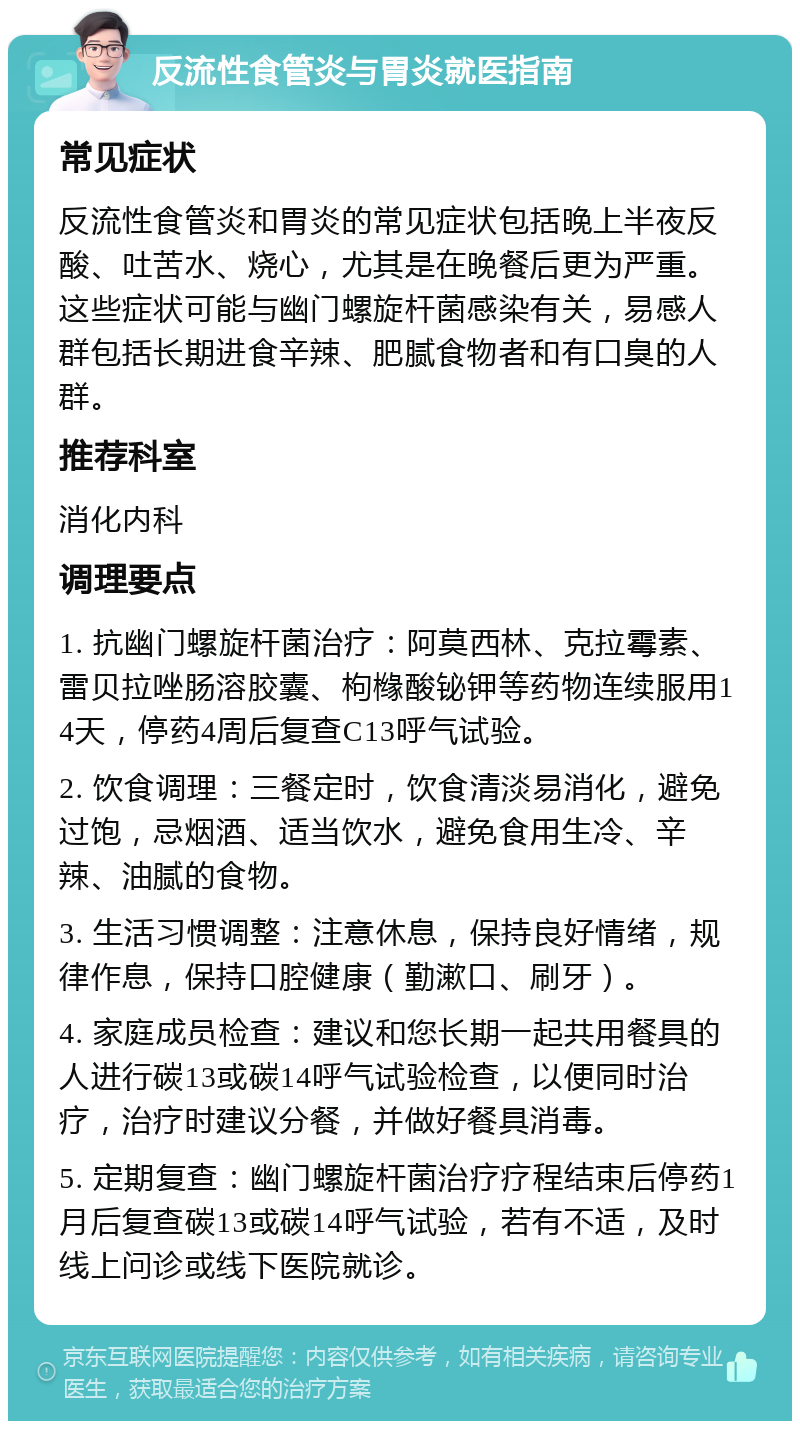 反流性食管炎与胃炎就医指南 常见症状 反流性食管炎和胃炎的常见症状包括晚上半夜反酸、吐苦水、烧心，尤其是在晚餐后更为严重。这些症状可能与幽门螺旋杆菌感染有关，易感人群包括长期进食辛辣、肥腻食物者和有口臭的人群。 推荐科室 消化内科 调理要点 1. 抗幽门螺旋杆菌治疗：阿莫西林、克拉霉素、雷贝拉唑肠溶胶囊、枸橼酸铋钾等药物连续服用14天，停药4周后复查C13呼气试验。 2. 饮食调理：三餐定时，饮食清淡易消化，避免过饱，忌烟酒、适当饮水，避免食用生冷、辛辣、油腻的食物。 3. 生活习惯调整：注意休息，保持良好情绪，规律作息，保持口腔健康（勤漱口、刷牙）。 4. 家庭成员检查：建议和您长期一起共用餐具的人进行碳13或碳14呼气试验检查，以便同时治疗，治疗时建议分餐，并做好餐具消毒。 5. 定期复查：幽门螺旋杆菌治疗疗程结束后停药1月后复查碳13或碳14呼气试验，若有不适，及时线上问诊或线下医院就诊。