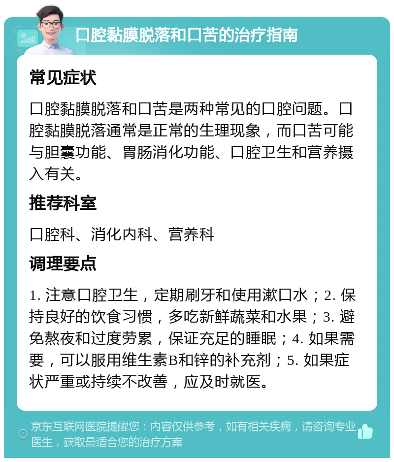 口腔黏膜脱落和口苦的治疗指南 常见症状 口腔黏膜脱落和口苦是两种常见的口腔问题。口腔黏膜脱落通常是正常的生理现象，而口苦可能与胆囊功能、胃肠消化功能、口腔卫生和营养摄入有关。 推荐科室 口腔科、消化内科、营养科 调理要点 1. 注意口腔卫生，定期刷牙和使用漱口水；2. 保持良好的饮食习惯，多吃新鲜蔬菜和水果；3. 避免熬夜和过度劳累，保证充足的睡眠；4. 如果需要，可以服用维生素B和锌的补充剂；5. 如果症状严重或持续不改善，应及时就医。