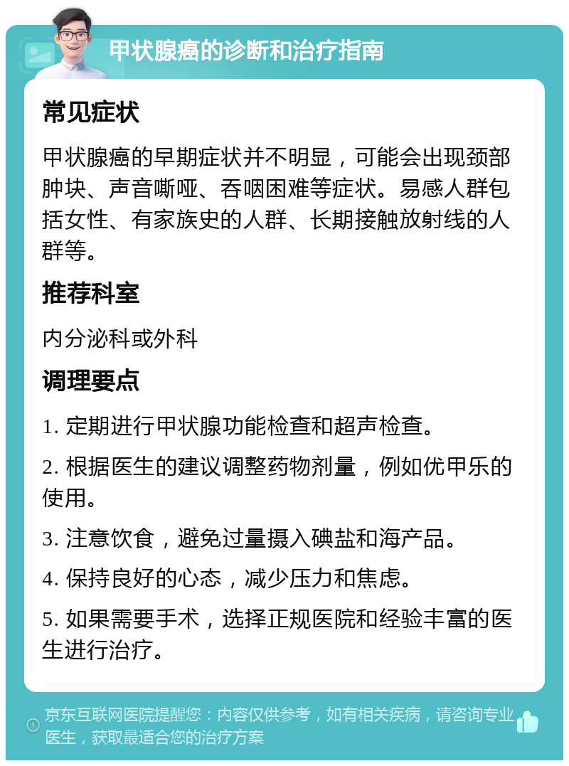 甲状腺癌的诊断和治疗指南 常见症状 甲状腺癌的早期症状并不明显，可能会出现颈部肿块、声音嘶哑、吞咽困难等症状。易感人群包括女性、有家族史的人群、长期接触放射线的人群等。 推荐科室 内分泌科或外科 调理要点 1. 定期进行甲状腺功能检查和超声检查。 2. 根据医生的建议调整药物剂量，例如优甲乐的使用。 3. 注意饮食，避免过量摄入碘盐和海产品。 4. 保持良好的心态，减少压力和焦虑。 5. 如果需要手术，选择正规医院和经验丰富的医生进行治疗。