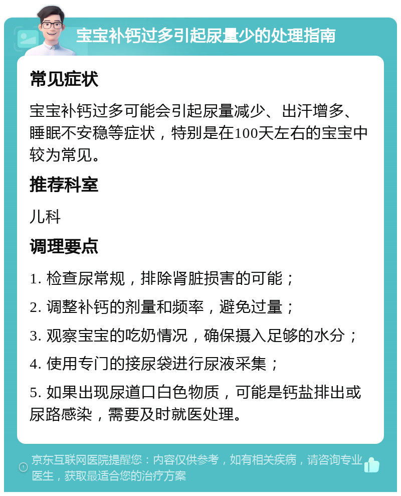 宝宝补钙过多引起尿量少的处理指南 常见症状 宝宝补钙过多可能会引起尿量减少、出汗增多、睡眠不安稳等症状，特别是在100天左右的宝宝中较为常见。 推荐科室 儿科 调理要点 1. 检查尿常规，排除肾脏损害的可能； 2. 调整补钙的剂量和频率，避免过量； 3. 观察宝宝的吃奶情况，确保摄入足够的水分； 4. 使用专门的接尿袋进行尿液采集； 5. 如果出现尿道口白色物质，可能是钙盐排出或尿路感染，需要及时就医处理。