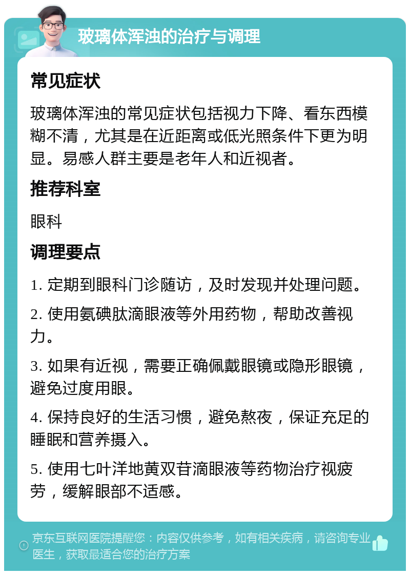 玻璃体浑浊的治疗与调理 常见症状 玻璃体浑浊的常见症状包括视力下降、看东西模糊不清，尤其是在近距离或低光照条件下更为明显。易感人群主要是老年人和近视者。 推荐科室 眼科 调理要点 1. 定期到眼科门诊随访，及时发现并处理问题。 2. 使用氨碘肽滴眼液等外用药物，帮助改善视力。 3. 如果有近视，需要正确佩戴眼镜或隐形眼镜，避免过度用眼。 4. 保持良好的生活习惯，避免熬夜，保证充足的睡眠和营养摄入。 5. 使用七叶洋地黄双苷滴眼液等药物治疗视疲劳，缓解眼部不适感。