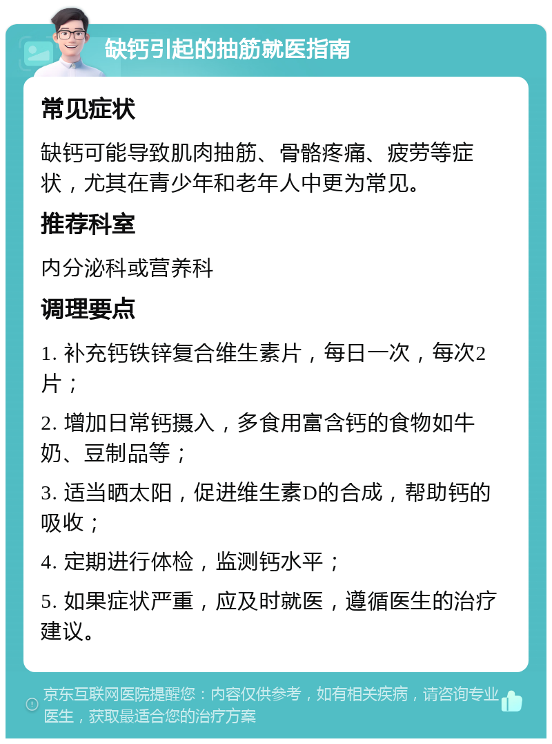 缺钙引起的抽筋就医指南 常见症状 缺钙可能导致肌肉抽筋、骨骼疼痛、疲劳等症状，尤其在青少年和老年人中更为常见。 推荐科室 内分泌科或营养科 调理要点 1. 补充钙铁锌复合维生素片，每日一次，每次2片； 2. 增加日常钙摄入，多食用富含钙的食物如牛奶、豆制品等； 3. 适当晒太阳，促进维生素D的合成，帮助钙的吸收； 4. 定期进行体检，监测钙水平； 5. 如果症状严重，应及时就医，遵循医生的治疗建议。