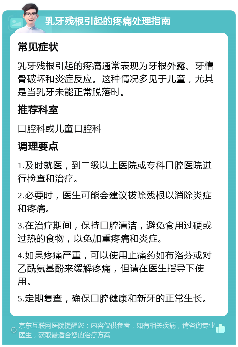 乳牙残根引起的疼痛处理指南 常见症状 乳牙残根引起的疼痛通常表现为牙根外露、牙槽骨破坏和炎症反应。这种情况多见于儿童，尤其是当乳牙未能正常脱落时。 推荐科室 口腔科或儿童口腔科 调理要点 1.及时就医，到二级以上医院或专科口腔医院进行检查和治疗。 2.必要时，医生可能会建议拔除残根以消除炎症和疼痛。 3.在治疗期间，保持口腔清洁，避免食用过硬或过热的食物，以免加重疼痛和炎症。 4.如果疼痛严重，可以使用止痛药如布洛芬或对乙酰氨基酚来缓解疼痛，但请在医生指导下使用。 5.定期复查，确保口腔健康和新牙的正常生长。