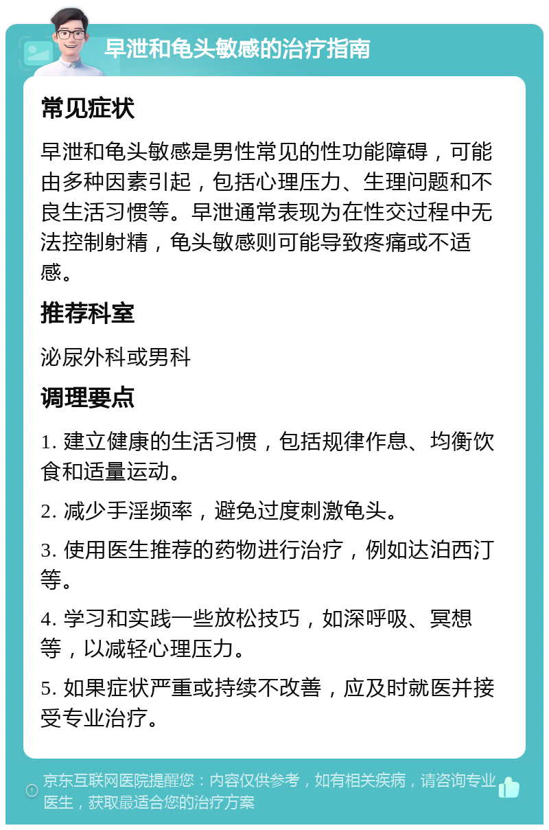 早泄和龟头敏感的治疗指南 常见症状 早泄和龟头敏感是男性常见的性功能障碍，可能由多种因素引起，包括心理压力、生理问题和不良生活习惯等。早泄通常表现为在性交过程中无法控制射精，龟头敏感则可能导致疼痛或不适感。 推荐科室 泌尿外科或男科 调理要点 1. 建立健康的生活习惯，包括规律作息、均衡饮食和适量运动。 2. 减少手淫频率，避免过度刺激龟头。 3. 使用医生推荐的药物进行治疗，例如达泊西汀等。 4. 学习和实践一些放松技巧，如深呼吸、冥想等，以减轻心理压力。 5. 如果症状严重或持续不改善，应及时就医并接受专业治疗。