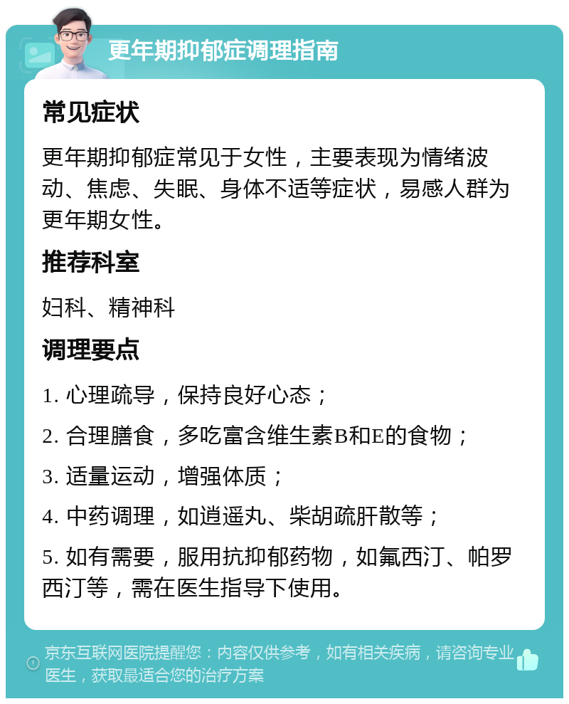 更年期抑郁症调理指南 常见症状 更年期抑郁症常见于女性，主要表现为情绪波动、焦虑、失眠、身体不适等症状，易感人群为更年期女性。 推荐科室 妇科、精神科 调理要点 1. 心理疏导，保持良好心态； 2. 合理膳食，多吃富含维生素B和E的食物； 3. 适量运动，增强体质； 4. 中药调理，如逍遥丸、柴胡疏肝散等； 5. 如有需要，服用抗抑郁药物，如氟西汀、帕罗西汀等，需在医生指导下使用。