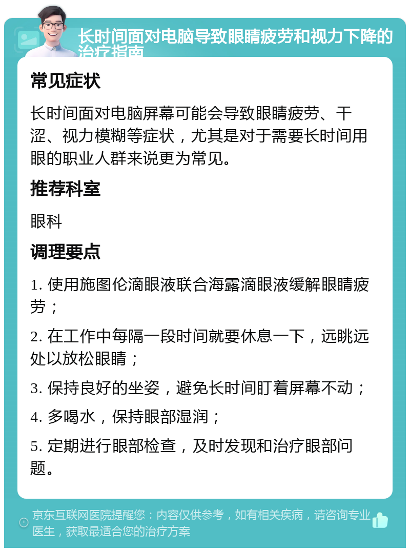 长时间面对电脑导致眼睛疲劳和视力下降的治疗指南 常见症状 长时间面对电脑屏幕可能会导致眼睛疲劳、干涩、视力模糊等症状，尤其是对于需要长时间用眼的职业人群来说更为常见。 推荐科室 眼科 调理要点 1. 使用施图伦滴眼液联合海露滴眼液缓解眼睛疲劳； 2. 在工作中每隔一段时间就要休息一下，远眺远处以放松眼睛； 3. 保持良好的坐姿，避免长时间盯着屏幕不动； 4. 多喝水，保持眼部湿润； 5. 定期进行眼部检查，及时发现和治疗眼部问题。