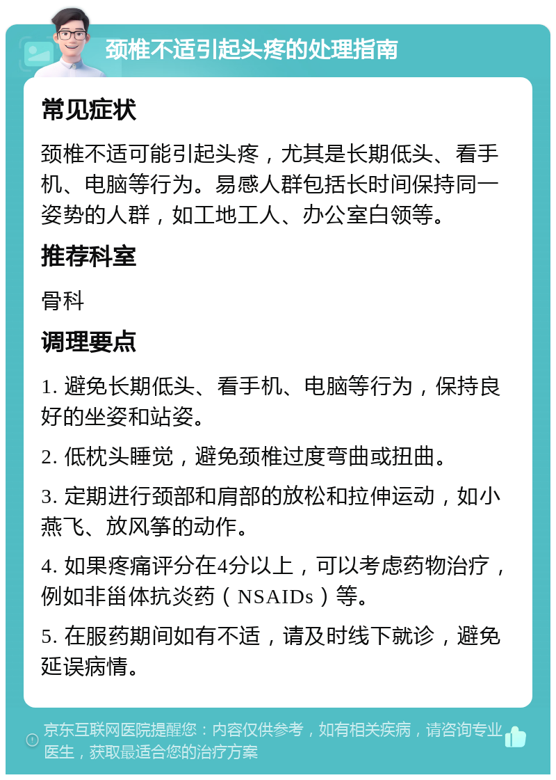 颈椎不适引起头疼的处理指南 常见症状 颈椎不适可能引起头疼，尤其是长期低头、看手机、电脑等行为。易感人群包括长时间保持同一姿势的人群，如工地工人、办公室白领等。 推荐科室 骨科 调理要点 1. 避免长期低头、看手机、电脑等行为，保持良好的坐姿和站姿。 2. 低枕头睡觉，避免颈椎过度弯曲或扭曲。 3. 定期进行颈部和肩部的放松和拉伸运动，如小燕飞、放风筝的动作。 4. 如果疼痛评分在4分以上，可以考虑药物治疗，例如非甾体抗炎药（NSAIDs）等。 5. 在服药期间如有不适，请及时线下就诊，避免延误病情。