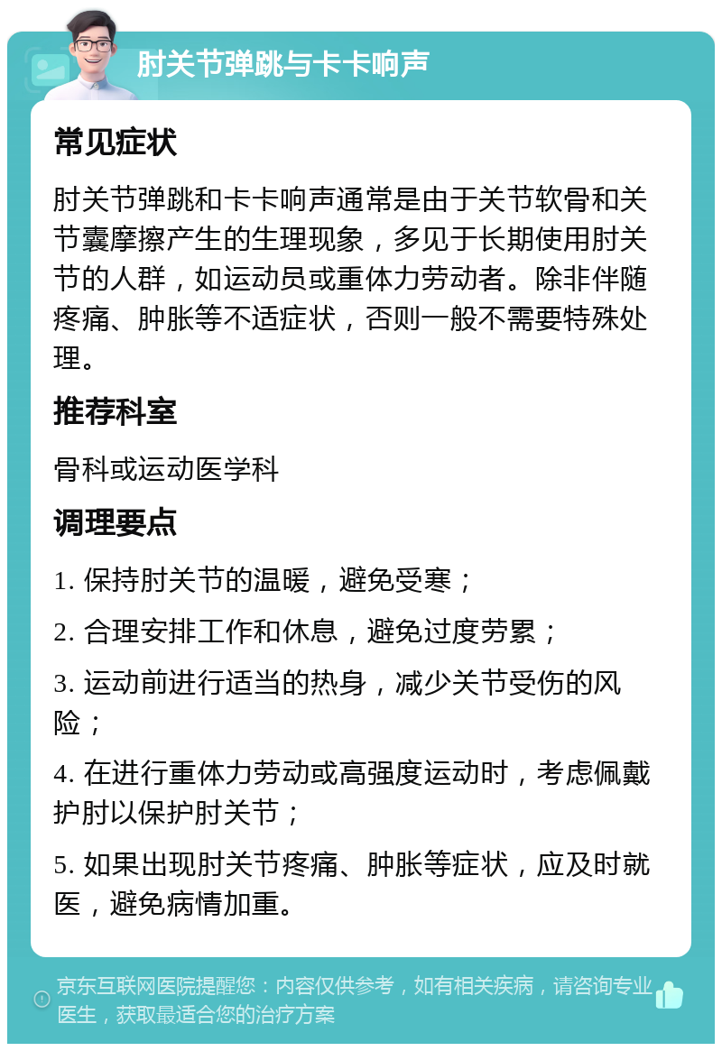 肘关节弹跳与卡卡响声 常见症状 肘关节弹跳和卡卡响声通常是由于关节软骨和关节囊摩擦产生的生理现象，多见于长期使用肘关节的人群，如运动员或重体力劳动者。除非伴随疼痛、肿胀等不适症状，否则一般不需要特殊处理。 推荐科室 骨科或运动医学科 调理要点 1. 保持肘关节的温暖，避免受寒； 2. 合理安排工作和休息，避免过度劳累； 3. 运动前进行适当的热身，减少关节受伤的风险； 4. 在进行重体力劳动或高强度运动时，考虑佩戴护肘以保护肘关节； 5. 如果出现肘关节疼痛、肿胀等症状，应及时就医，避免病情加重。