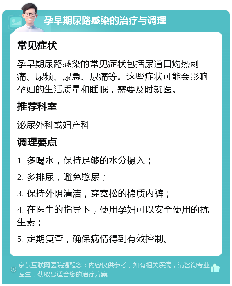 孕早期尿路感染的治疗与调理 常见症状 孕早期尿路感染的常见症状包括尿道口灼热刺痛、尿频、尿急、尿痛等。这些症状可能会影响孕妇的生活质量和睡眠，需要及时就医。 推荐科室 泌尿外科或妇产科 调理要点 1. 多喝水，保持足够的水分摄入； 2. 多排尿，避免憋尿； 3. 保持外阴清洁，穿宽松的棉质内裤； 4. 在医生的指导下，使用孕妇可以安全使用的抗生素； 5. 定期复查，确保病情得到有效控制。