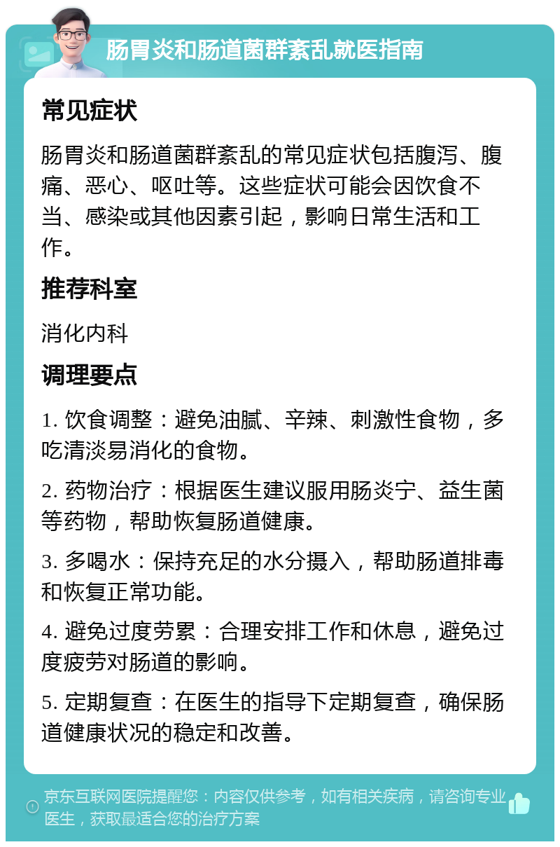 肠胃炎和肠道菌群紊乱就医指南 常见症状 肠胃炎和肠道菌群紊乱的常见症状包括腹泻、腹痛、恶心、呕吐等。这些症状可能会因饮食不当、感染或其他因素引起，影响日常生活和工作。 推荐科室 消化内科 调理要点 1. 饮食调整：避免油腻、辛辣、刺激性食物，多吃清淡易消化的食物。 2. 药物治疗：根据医生建议服用肠炎宁、益生菌等药物，帮助恢复肠道健康。 3. 多喝水：保持充足的水分摄入，帮助肠道排毒和恢复正常功能。 4. 避免过度劳累：合理安排工作和休息，避免过度疲劳对肠道的影响。 5. 定期复查：在医生的指导下定期复查，确保肠道健康状况的稳定和改善。