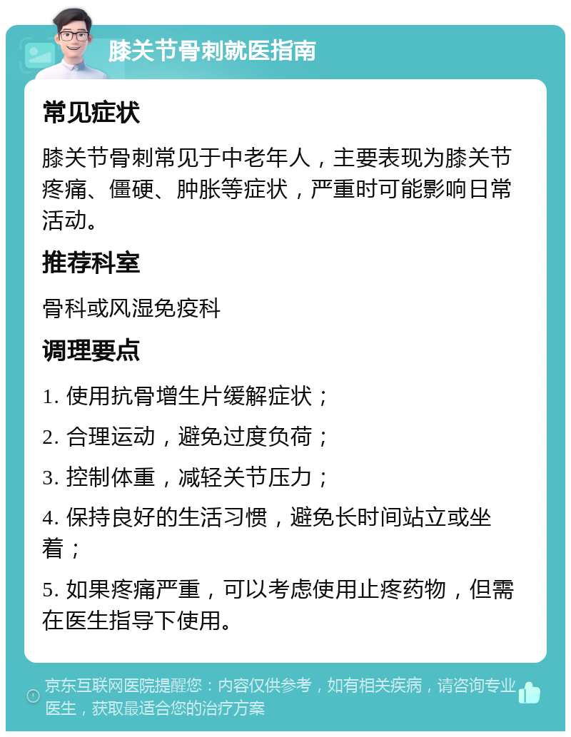 膝关节骨刺就医指南 常见症状 膝关节骨刺常见于中老年人，主要表现为膝关节疼痛、僵硬、肿胀等症状，严重时可能影响日常活动。 推荐科室 骨科或风湿免疫科 调理要点 1. 使用抗骨增生片缓解症状； 2. 合理运动，避免过度负荷； 3. 控制体重，减轻关节压力； 4. 保持良好的生活习惯，避免长时间站立或坐着； 5. 如果疼痛严重，可以考虑使用止疼药物，但需在医生指导下使用。